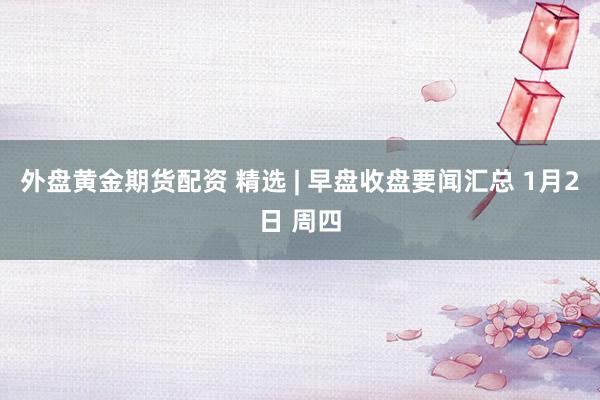 外盘黄金期货配资 精选 | 早盘收盘要闻汇总 1月2日 周四