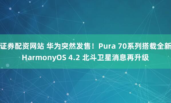 证券配资网站 华为突然发售！Pura 70系列搭载全新HarmonyOS 4.2 北斗卫星消息再升级