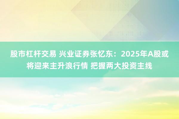 股市杠杆交易 兴业证券张忆东：2025年A股或将迎来主升浪行情 把握两大投资主线