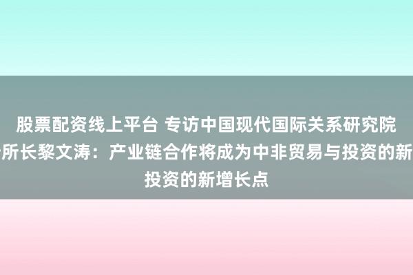 股票配资线上平台 专访中国现代国际关系研究院非洲所所长黎文涛：产业链合作将成为中非贸易与投资的新增长点