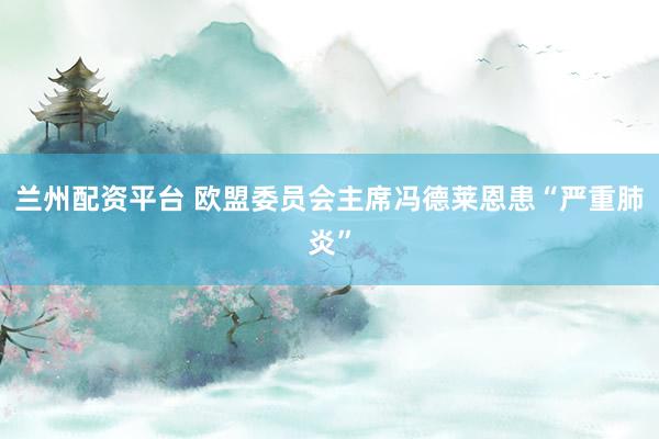 兰州配资平台 欧盟委员会主席冯德莱恩患“严重肺炎”