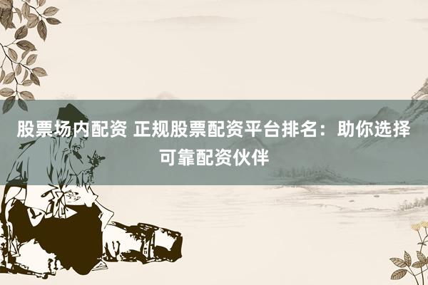 股票场内配资 正规股票配资平台排名：助你选择可靠配资伙伴