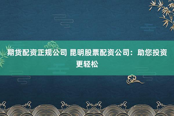 期货配资正规公司 昆明股票配资公司：助您投资更轻松