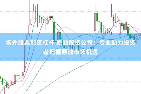 场外股票配资杠杆 原油配资公司：专业助力投资者把握原油市场机遇