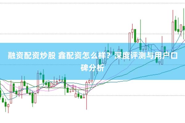 融资配资炒股 鑫配资怎么样？深度评测与用户口碑分析
