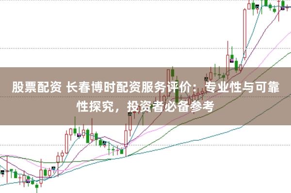 股票配资 长春博时配资服务评价：专业性与可靠性探究，投资者必备参考