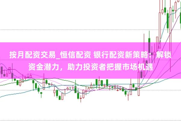 按月配资交易_恒信配资 银行配资新策略：解锁资金潜力，助力投资者把握市场机遇