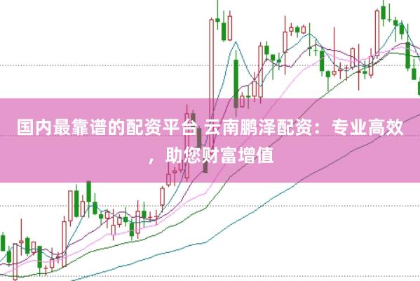国内最靠谱的配资平台 云南鹏泽配资：专业高效，助您财富增值