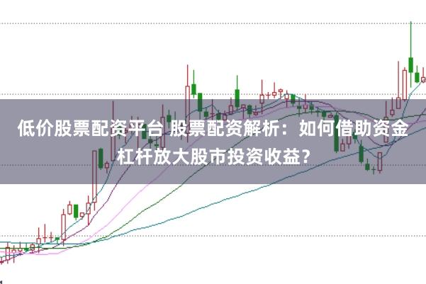 低价股票配资平台 股票配资解析：如何借助资金杠杆放大股市投资收益？