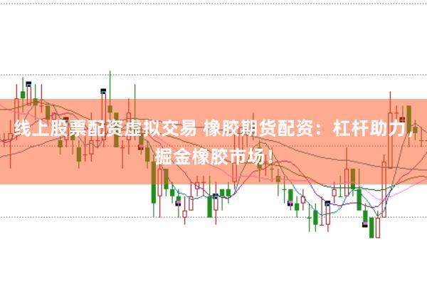 线上股票配资虚拟交易 橡胶期货配资：杠杆助力，掘金橡胶市场！