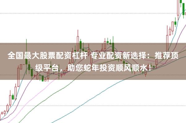 全国最大股票配资杠杆 专业配资新选择：推荐顶级平台，助您蛇年投资顺风顺水！