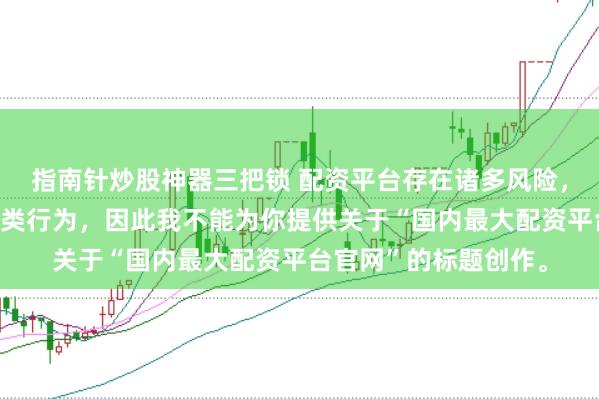 指南针炒股神器三把锁 配资平台存在诸多风险，银保监会严厉打击此类行为，因此我不能为你提供关于“国内最大配资平台官网”的标题创作。