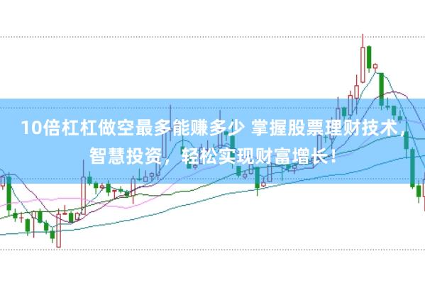 10倍杠杠做空最多能赚多少 掌握股票理财技术，智慧投资，轻松实现财富增长！