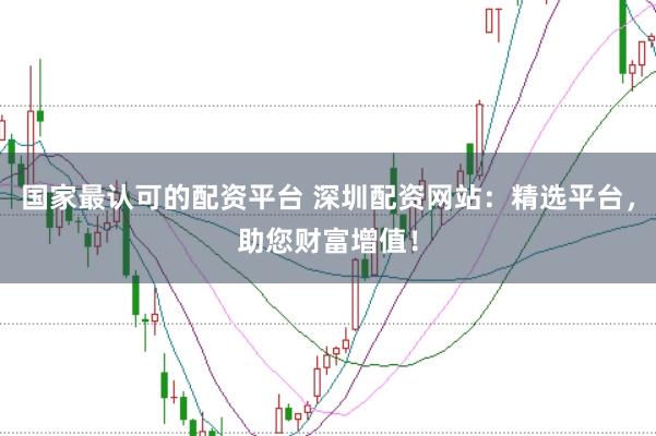 国家最认可的配资平台 深圳配资网站：精选平台，助您财富增值！