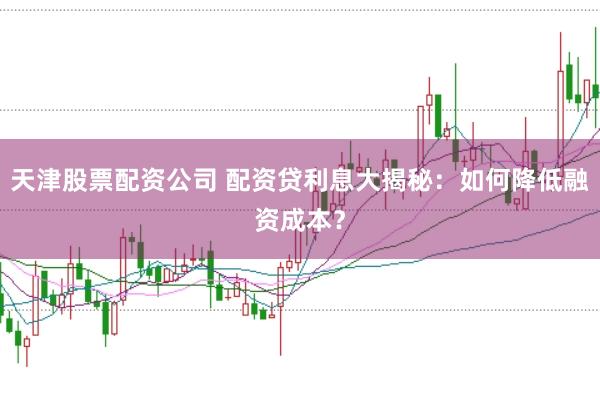 天津股票配资公司 配资贷利息大揭秘：如何降低融资成本？