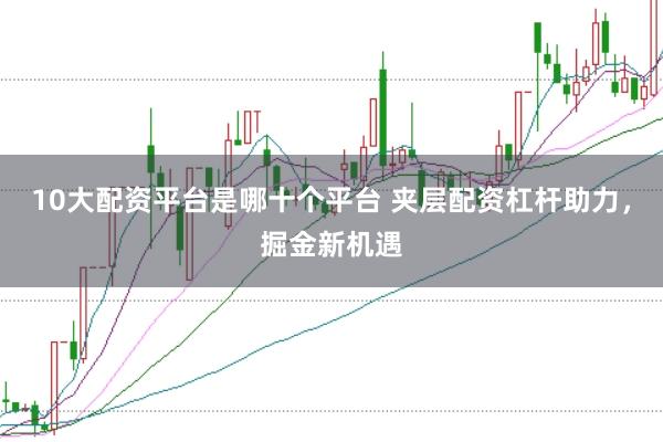 10大配资平台是哪十个平台 夹层配资杠杆助力，掘金新机遇