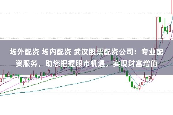 场外配资 场内配资 武汉股票配资公司：专业配资服务，助您把握股市机遇，实现财富增值