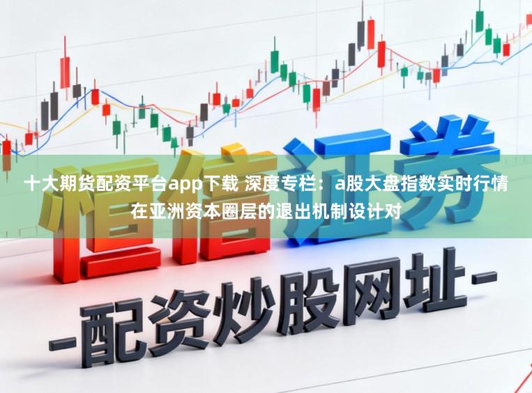 十大期货配资平台app下载 深度专栏：a股大盘指数实时行情在亚洲资本圈层的退出机制设计对