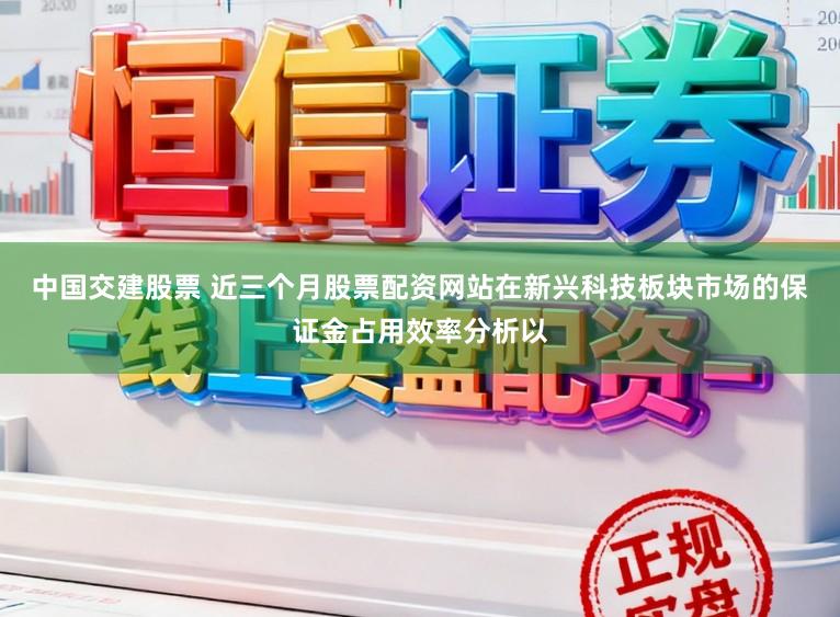 中国交建股票 近三个月股票配资网站在新兴科技板块市场的保证金占用效率分析以