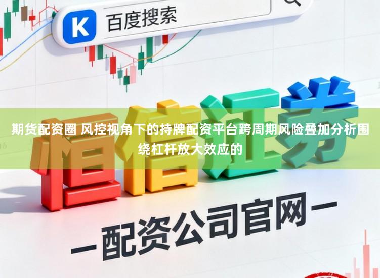 期货配资圈 风控视角下的持牌配资平台跨周期风险叠加分析围绕杠杆放大效应的
