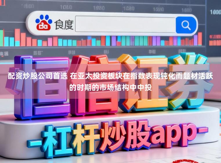 配资炒股公司首选 在亚太投资板块在指数表现钝化而题材活跃的时期的市场结构中中投