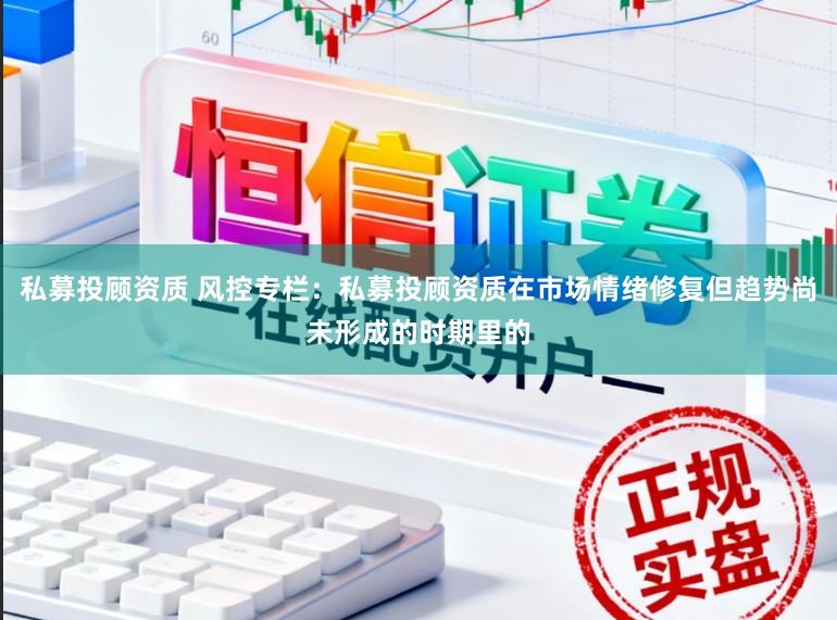 私募投顾资质 风控专栏：私募投顾资质在市场情绪修复但趋势尚未形成的时期里的