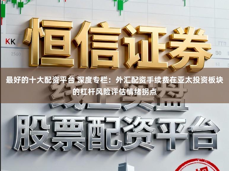 最好的十大配资平台 深度专栏：外汇配资手续费在亚太投资板块的杠杆风险评估情绪拐点