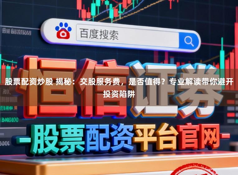 股票配资炒股 揭秘：交股服务费，是否值得？专业解读带你避开投资陷阱