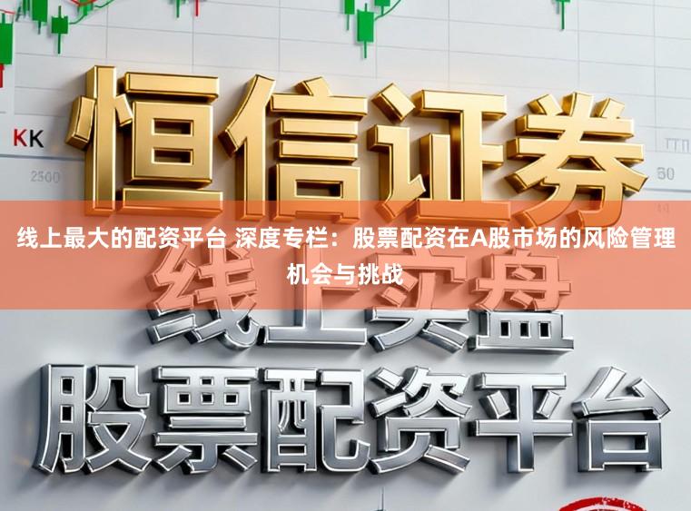 线上最大的配资平台 深度专栏：股票配资在A股市场的风险管理机会与挑战
