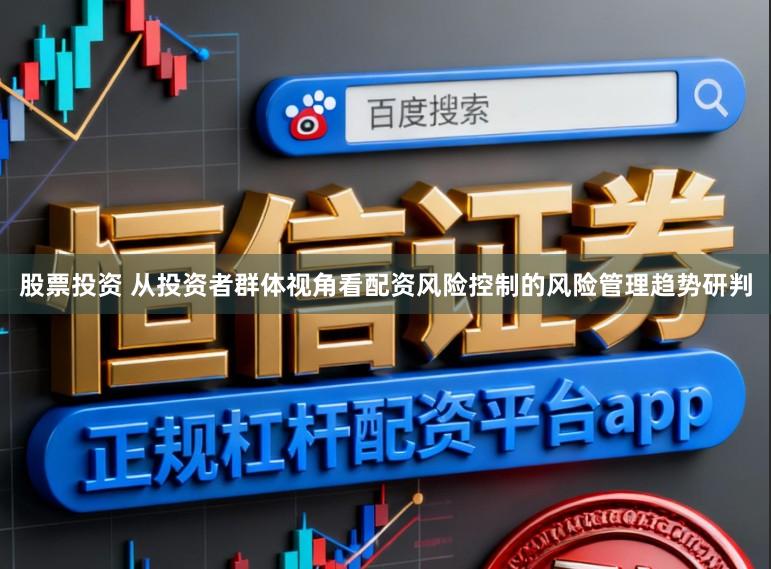 股票投资 从投资者群体视角看配资风险控制的风险管理趋势研判